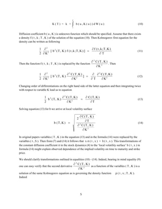 T

K(T) = k +



b(u,K(u))dW(u)

(10)

t

Diffusion coefficient b ( u , K ) is unknown function which should be specified. Assume that there exists
a density f ( t , k ; T , K ) of the solution of the equation (10). Then Kolmogorov first equation for the
density can be written as following

1 2
 f ( t , k;T , K )
[ b 2 ( T, K ) f ( t , k ;T, K ) ] 
2
2 K
T
Then the function f ( t , k ; T , K ) is replaced by the function

(11)

 2 C(T, K )
. Then
K 2

1 2
 2 C(T,K )
  2 C(T,K )
[ b2 (T, K)
] 
2  K2
 K2
T
 K2

(12)

Changing order of differentiations on the right hand side of the latter equation and then integrating twice
with respect to variable K lead us to equation

1 2
 2 C(T,K )
b (T, K)
2
 K2



 C(T,K )
T

(13)

Solving equation (13) for b we arrive at local volatility surface

 C(T, K )
T
2
 C(T, K )
K2

2
b (T,K ) 

(14)

In original papers variables ( T , K ) in the equation (13) and in the formula (14) were replaced by the
variables ( t , S ). Then from (7) and (14) it follows that x  ( t , x ) = b ( t , x ). This transformations of
the constant diffusion coefficient  in the stock dynamics (4) to the ‘local volatility surface’ b ( t , x ) in
formula (14) might explain observed dependence of the implied volatility on time to maturity and strike
price.
We should clarify transformations outlined in equalities (10) - (14). Indeed, bearing in mind equality (9)
one can easy verify that the second derivative

 2 C(T, K )
as a function of the variables ( T , K ) is a
K 2

solution of the same Kolmogorov equation as is governing the density function
Indeed

5

p ( t , x ; T , K ).

 