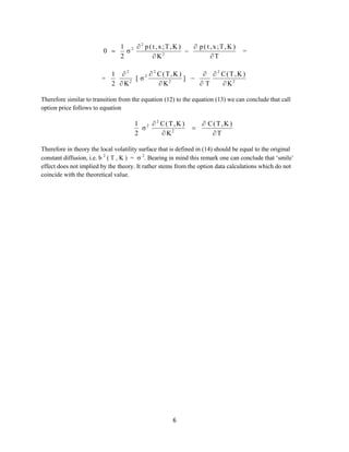 0 

=

1 2  2 p ( t , x ;T, K )
 p ( t , x ;T, K )
σ

2
2
K
T

=

1 2
 2 C(T,K )
  2 C(T,K )
[ σ2
] 
2  K2
 K2
T
 K2

Therefore similar to transition from the equation (12) to the equation (13) we can conclude that call
option price follows to equation

1 2  2 C(T,K )
σ
2
 K2



 C(T,K )
T

Therefore in theory the local volatility surface that is defined in (14) should be equal to the original
constant diffusion, i.e. b 2 ( T , K ) =  2. Bearing in mind this remark one can conclude that ‘smile’
effect does not implied by the theory. It rather stems from the option data calculations which do not
coincide with the theoretical value.

6

 