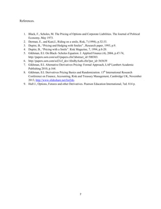 References.

1. Black, F., Scholes, M. The Pricing of Options and Corporate Liabilities. The Journal of Political
Economy, May 1973.
2. Derman, E., and Kani,I., Riding on a smile, Risk, 7 (1994), p.32-33.
3. Dupire, B., “Pricing and Hedging with Smiles” , Research paper, 1993, p.9.
4. Dupire, B., “Pricing with a Smile”. Risk Magazine, 7, 1994, p.8-20.
5. Gikhman, Il.I. On Black- Scholes Equation. J. Applied Finance (4), 2004, p.47-74,
http://papers.ssrn.com/sol3/papers.cfm?abstract_id=500303.
6. http://papers.ssrn.com/sol3/cf_dev/AbsByAuth.cfm?per_id=365639
7. Gikhman, Il.I. Alternative Derivatives Pricing: Formal Approach, LAP Lambert Academic
Publishing 2010, p.164.
8. Gikhman, Il.I. Derivatives Pricing Basics and Randomization. 13th International Research
Conference on Finance, Accounting, Risk and Treasury Management, Cambridge UK, November
2013, http://www.slideshare.net/list2do.
9. Hull J., Options, Futures and other Derivatives. Pearson Education International, 7ed. 814 p.

7

 