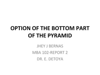 OPTION OF THE BOTTOM PART
OF THE PYRAMID
JHEY J BERNAS
MBA 102-REPORT 2
DR. E. DETOYA

 