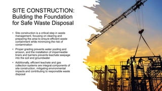 SITE CONSTRUCTION:
Building the Foundation
for Safe Waste Disposal
• Site construction is a critical step in waste
management, focusing on clearing and
preparing the area to ensure efficient waste
containment while minimizing the risk of
contamination
• Proper grading prevents water pooling and
erosion, and the installation of impermeable
liners and barriers prevents leachate seepage
into the soil and groundwater
• Additionally, efficient leachate and gas
collection systems are integral components of
site construction, mitigating environmental
impacts and contributing to responsible waste
disposal
 