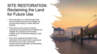 SITE RESTORATION:
Reclaiming the Land
for Future Use
• Site restoration is a critical process that
aims to reclaim the land and mitigate the
environmental legacy of waste disposal
facilities
• Post-closure care ensures ongoing
monitoring and maintenance to identify and
mitigate any residual environmental
impacts, such as leachate seepage or gas
emissions
• One of the significant benefits of site
restoration is the opportunity to repurpose
the land for future use, enhancing
environmental conservation and benefiting
nearby communities
 