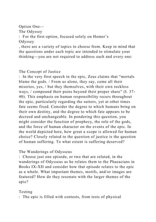 Option One—
The Odyssey
: For the first option, focused solely on Homer’s
Odyssey
, there are a variety of topics to choose from. Keep in mind that
the questions under each topic are intended to stimulate your
thinking—you are not required to address each and every one:
The Concept of Justice
: In the very first speech in the epic, Zeus claims that “mortals
blame the gods. / From us alone, they say, come all their
miseries, yes, / but they themselves, with their own reckless
ways, / compound their pains beyond their proper share” (I. 37-
40). This emphasis on human responsibility recurs throughout
the epic, particularly regarding the suitors, yet at other times
fate seems fixed. Consider the degree to which humans bring on
their own destiny, and the degree to which fate appears to be
decreed and unchangeable. In pondering this question, you
might consider the function of prophecy, the role of the gods,
and the force of human character on the events of the epic. In
the world depicted here, how great a scope is allowed for human
choice? Closely related to the question of justice is the question
of human suffering. To what extent is suffering deserved?
The Wanderings of Odysseus
: Choose just one episode, or two that are related, in the
wanderings of Odysseus as he relates them to the Phaeacians in
Books IX-XII and consider how that episode relates to the epic
as a whole. What important themes, motifs, and/or images are
featured? How do they resonate with the larger themes of the
epic?
Testing
: The epic is filled with contests, from tests of physical
 