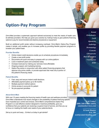 Option-Pay Program
                                                                                                                    Dental
Omni-Med provides a systematic approach tailored exclusively to meet the needs of health care                  Orthodontics
& wellness providers. We help you grow your practice by making it easy to give patients financing                    Lasik
options to pay for recommended and elective procedures or equipment.
                                                                                                                 Optometry
Build an additional profit center without increasing overhead. Omni-Med’s Option-Pay Program                     Audiology
makes it simple, and enables you to increase profits by providing flexible payment programs to
                                                                                                               Dermatology
broaden your patient base.
                                                                                                                  Cosmetic
Provider Benefits
                                                                                                               Chiropractic
       Online instant credit decisions enable you to schedule procedures immediately
       Create a new profit center                                                                         Hair Restoration
       Documents are quick and easy to prepare with our online platform                                       Veterinarian
       Lock-in treatment plans and schedules today
                                                                                                                     DME
       Increase revenues by making your services more affordable
       Ongoing program and marketing training
       Option-Pay works in conjunction with other patient financing programs that
        approve only prime credits, or provide approvals that meet only a portion of
        the patient’s financing needs

Patient Benefits
       Fast, easy and secure instant credit decisions
       Affordable payment plans up to 48 months
       Multiple payment method options
       Online access to accounts for patient
       No pre-payment penalties



About Omni-Med
With over 15 years meeting the financing needs of health care and wellness providers,
Omni-Med understands how recent changes in the availability of patient financing options
have impacted your control and choices. Omni-Med’s comprehensive Option-Pay                                    Call Today!
Program is a cost effective solution designed to maximize profitability, give you                   (888) 268-OMNI (6664)
confidence that your patients are receiving a superior level of service, and free you up              omnimedservices.com
to focus on meeting the health care needs of your patients/clients.
                                                                                                        R Scott Hunter
Set-up is quick and easy…Contact us today to get started!                                                      Ext. 301
                                                                                                scott@omni-funding.com
 