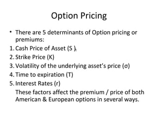 Option Pricing
• There are 5 determinants of Option pricing or
   premiums:
1. Cash Price of Asset (S )t
2. Strike Price (K)
3. Volatility of the underlying asset’s price (σ)
4. Time to expiration (T)
5. Interest Rates (r)
   These factors affect the premium / price of both
   American & European options in several ways.
 