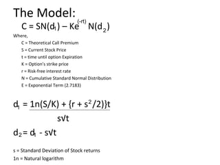 The Model: (-rt)
   C = SN(d1 ) – Ke N(d 2 )
Where,
   C = Theoretical Call Premium
   S = Current Stock Price
   t = time until option Expiration
   K = Option’s strike price
   r = Risk-free interest rate
   N = Cumulative Standard Normal Distribution
   E = Exponential Term (2.7183)



d1 = 1n(S/K) + {r + s 2 /2)}t
               s√t
d 2 = d1 - s√t
s = Standard Deviation of Stock returns
1n = Natural logarithm
 