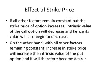 Effect of Strike Price
• If all other factors remain constant but the
  strike price of option increases, intrinsic value
  of the call option will decrease and hence its
  value will also begin to decrease.
• On the other hand, with all other factors
  remaining constant, increase in strike price
  will increase the intrinsic value of the put
  option and it will therefore become dearer.
 