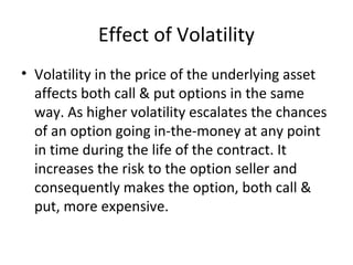 Effect of Volatility
• Volatility in the price of the underlying asset
  affects both call & put options in the same
  way. As higher volatility escalates the chances
  of an option going in-the-money at any point
  in time during the life of the contract. It
  increases the risk to the option seller and
  consequently makes the option, both call &
  put, more expensive.
 