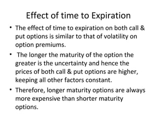 Effect of time to Expiration
• The effect of time to expiration on both call &
  put options is similar to that of volatility on
  option premiums.
• The longer the maturity of the option the
  greater is the uncertainty and hence the
  prices of both call & put options are higher,
  keeping all other factors constant.
• Therefore, longer maturity options are always
  more expensive than shorter maturity
  options.
 