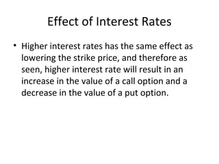 Effect of Interest Rates
• Higher interest rates has the same effect as
  lowering the strike price, and therefore as
  seen, higher interest rate will result in an
  increase in the value of a call option and a
  decrease in the value of a put option.
 