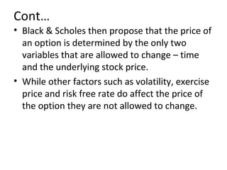 Cont…
• Black & Scholes then propose that the price of
  an option is determined by the only two
  variables that are allowed to change – time
  and the underlying stock price.
• While other factors such as volatility, exercise
  price and risk free rate do affect the price of
  the option they are not allowed to change.
 