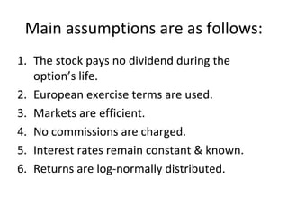 Main assumptions are as follows:
1. The stock pays no dividend during the
   option’s life.
2. European exercise terms are used.
3. Markets are efficient.
4. No commissions are charged.
5. Interest rates remain constant & known.
6. Returns are log-normally distributed.
 