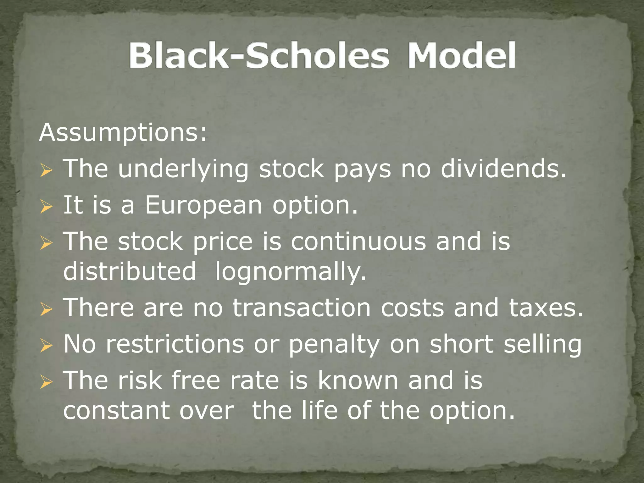 Assumptions:
 The underlying stock pays no dividends.
 It is a European option.
 The stock price is continuous and is
distributed lognormally.
 There are no transaction costs and taxes.
 No restrictions or penalty on short selling
 The risk free rate is known and is
constant over the life of the option.
 