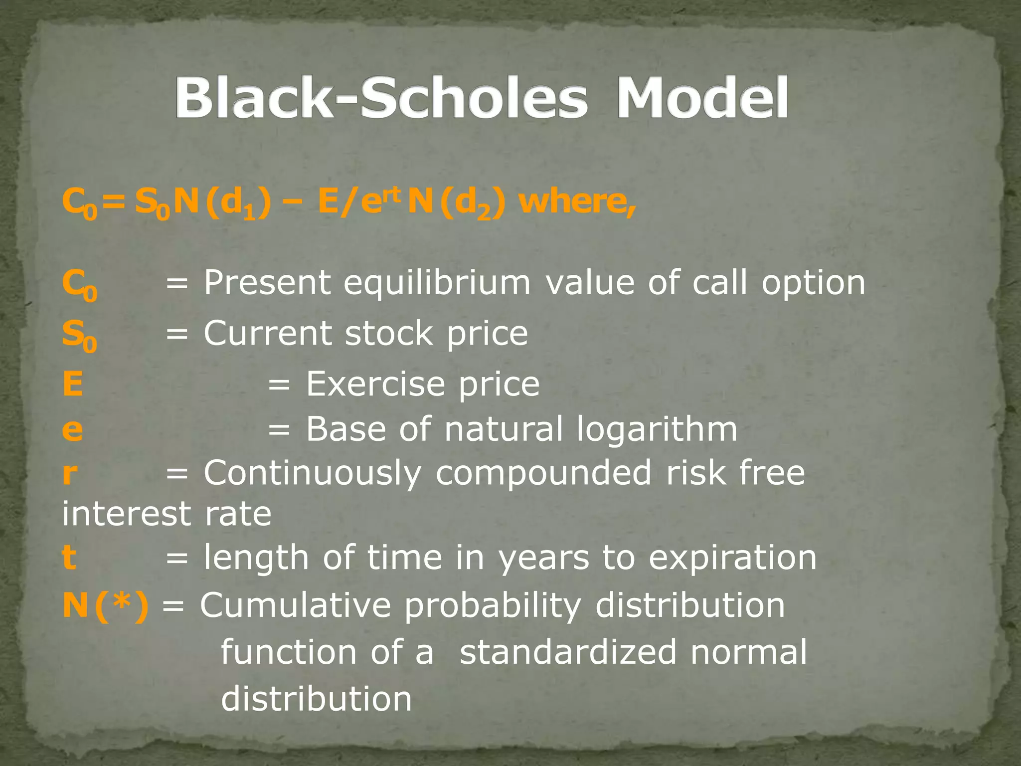 C0= S0N(d1) – E/ert N(d2) where,
C0 = Present equilibrium value of call option
S0 = Current stock price
E = Exercise price
e = Base of natural logarithm
r = Continuously compounded risk free
interest rate
t = length of time in years to expiration
N(*) = Cumulative probability distribution
function of a standardized normal
distribution
 