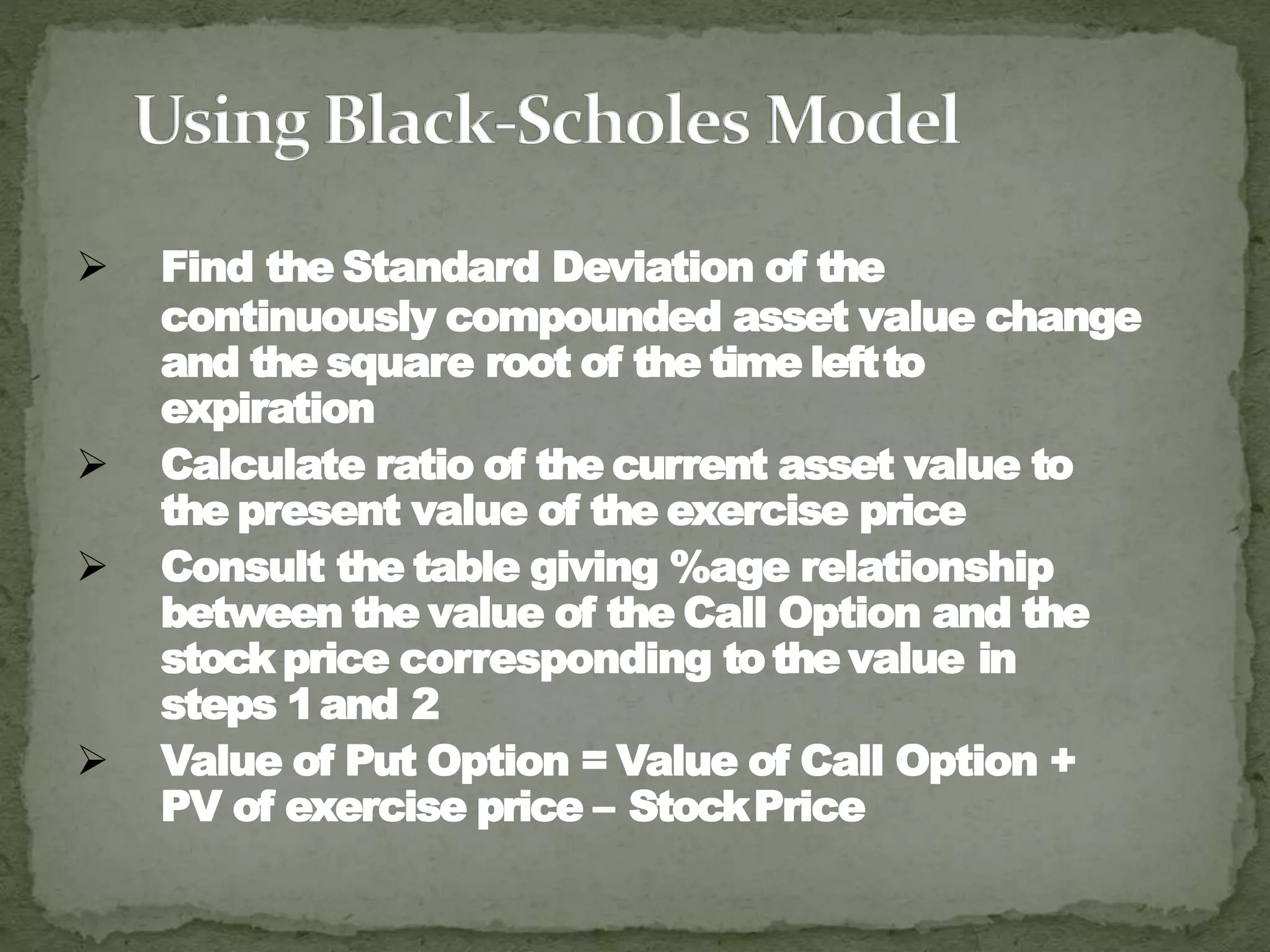  Find the Standard Deviation of the
continuously compounded asset value change
and the square root of the time leftto
expiration
 Calculate ratio of the current asset value to
the present value of the exercise price
 Consult the table giving %age relationship
between the value of the Call Option and the
stock price corresponding tothe value in
steps 1and 2
 Value of Put Option = Value of Call Option +
PV of exercise price – StockPrice
 