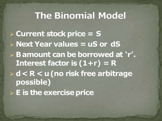  Current stock price = S
 Next Year values = uS or dS
 Bamount can be borrowed at ‘r’.
Interest factor is (1+r) = R
 d< R < u(no risk free arbitrage
possible)
 E is the exerciseprice
 