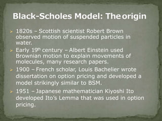  1820s – Scottish scientist Robert Brown
observed motion of suspended particles in
water.
 Early 19th century – Albert Einstein used
Brownian motion to explain movements of
molecules, many research papers.
 1900 – French scholar, Louis Bachelier wrote
dissertation on option pricing and developed a
model strikingly similar to BSM.
 1951 – Japanese mathematician Kiyoshi Ito
developed Ito’s Lemma that was used in option
pricing.
 