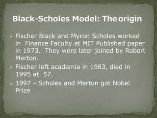  Fischer Black and Myron Scholes worked
in Finance Faculty at MIT Published paper
in 1973. They were later joined by Robert
Merton.
 Fischer left academia in 1983, died in
1995 at 57.
 1997 – Scholes and Merton got Nobel
Prize
 