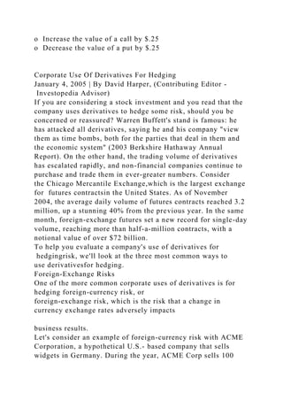 o Increase the value of a call by $.25
o Decrease the value of a put by $.25
Corporate Use Of Derivatives For Hedging
January 4, 2005 | By David Harper, (Contributing Editor -
Investopedia Advisor)
If you are considering a stock investment and you read that the
company uses derivatives to hedge some risk, should you be
concerned or reassured? Warren Buffett's stand is famous: he
has attacked all derivatives, saying he and his company "view
them as time bombs, both for the parties that deal in them and
the economic system" (2003 Berkshire Hathaway Annual
Report). On the other hand, the trading volume of derivatives
has escalated rapidly, and non-financial companies continue to
purchase and trade them in ever-greater numbers. Consider
the Chicago Mercantile Exchange,which is the largest exchange
for futures contractsin the United States. As of November
2004, the average daily volume of futures contracts reached 3.2
million, up a stunning 40% from the previous year. In the same
month, foreign-exchange futures set a new record for single-day
volume, reaching more than half-a-million contracts, with a
notional value of over $72 billion.
To help you evaluate a company's use of derivatives for
hedgingrisk, we'll look at the three most common ways to
use derivativesfor hedging.
Foreign-Exchange Risks
One of the more common corporate uses of derivatives is for
hedging foreign-currency risk, or
foreign-exchange risk, which is the risk that a change in
currency exchange rates adversely impacts
business results.
Let's consider an example of foreign-currency risk with ACME
Corporation, a hypothetical U.S.- based company that sells
widgets in Germany. During the year, ACME Corp sells 100
 