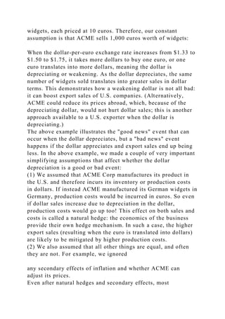 widgets, each priced at 10 euros. Therefore, our constant
assumption is that ACME sells 1,000 euros worth of widgets:
When the dollar-per-euro exchange rate increases from $1.33 to
$1.50 to $1.75, it takes more dollars to buy one euro, or one
euro translates into more dollars, meaning the dollar is
depreciating or weakening. As the dollar depreciates, the same
number of widgets sold translates into greater sales in dollar
terms. This demonstrates how a weakening dollar is not all bad:
it can boost export sales of U.S. companies. (Alternatively,
ACME could reduce its prices abroad, which, because of the
depreciating dollar, would not hurt dollar sales; this is another
approach available to a U.S. exporter when the dollar is
depreciating.)
The above example illustrates the "good news" event that can
occur when the dollar depreciates, but a "bad news" event
happens if the dollar appreciates and export sales end up being
less. In the above example, we made a couple of very important
simplifying assumptions that affect whether the dollar
depreciation is a good or bad event:
(1) We assumed that ACME Corp manufactures its product in
the U.S. and therefore incurs its inventory or production costs
in dollars. If instead ACME manufactured its German widgets in
Germany, production costs would be incurred in euros. So even
if dollar sales increase due to depreciation in the dollar,
production costs would go up too! This effect on both sales and
costs is called a natural hedge: the economics of the business
provide their own hedge mechanism. In such a case, the higher
export sales (resulting when the euro is translated into dollars)
are likely to be mitigated by higher production costs.
(2) We also assumed that all other things are equal, and often
they are not. For example, we ignored
any secondary effects of inflation and whether ACME can
adjust its prices.
Even after natural hedges and secondary effects, most
 