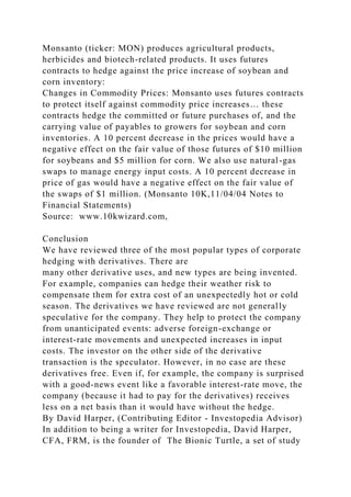 Monsanto (ticker: MON) produces agricultural products,
herbicides and biotech-related products. It uses futures
contracts to hedge against the price increase of soybean and
corn inventory:
Changes in Commodity Prices: Monsanto uses futures contracts
to protect itself against commodity price increases… these
contracts hedge the committed or future purchases of, and the
carrying value of payables to growers for soybean and corn
inventories. A 10 percent decrease in the prices would have a
negative effect on the fair value of those futures of $10 million
for soybeans and $5 million for corn. We also use natural-gas
swaps to manage energy input costs. A 10 percent decrease in
price of gas would have a negative effect on the fair value of
the swaps of $1 million. (Monsanto 10K,11/04/04 Notes to
Financial Statements)
Source: www.10kwizard.com,
Conclusion
We have reviewed three of the most popular types of corporate
hedging with derivatives. There are
many other derivative uses, and new types are being invented.
For example, companies can hedge their weather risk to
compensate them for extra cost of an unexpectedly hot or cold
season. The derivatives we have reviewed are not generally
speculative for the company. They help to protect the company
from unanticipated events: adverse foreign-exchange or
interest-rate movements and unexpected increases in input
costs. The investor on the other side of the derivative
transaction is the speculator. However, in no case are these
derivatives free. Even if, for example, the company is surprised
with a good-news event like a favorable interest-rate move, the
company (because it had to pay for the derivatives) receives
less on a net basis than it would have without the hedge.
By David Harper, (Contributing Editor - Investopedia Advisor)
In addition to being a writer for Investopedia, David Harper,
CFA, FRM, is the founder of The Bionic Turtle, a set of study
 