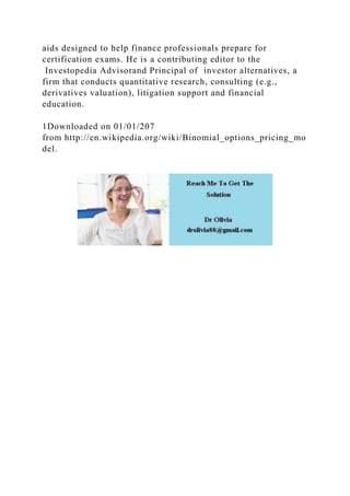 aids designed to help finance professionals prepare for
certification exams. He is a contributing editor to the
Investopedia Advisorand Principal of investor alternatives, a
firm that conducts quantitative research, consulting (e.g.,
derivatives valuation), litigation support and financial
education.
1Downloaded on 01/01/207
from http://en.wikipedia.org/wiki/Binomial_options_pricing_mo
del.
 