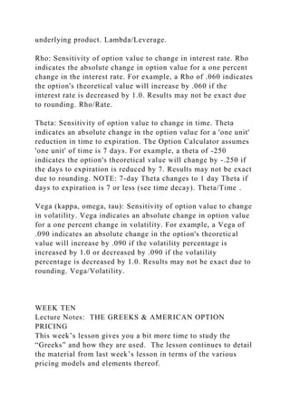 underlying product. Lambda/Leverage.
Rho: Sensitivity of option value to change in interest rate. Rho
indicates the absolute change in option value for a one percent
change in the interest rate. For example, a Rho of .060 indicates
the option's theoretical value will increase by .060 if the
interest rate is decreased by 1.0. Results may not be exact due
to rounding. Rho/Rate.
Theta: Sensitivity of option value to change in time. Theta
indicates an absolute change in the option value for a 'one unit'
reduction in time to expiration. The Option Calculator assumes
'one unit' of time is 7 days. For example, a theta of -250
indicates the option's theoretical value will change by -.250 if
the days to expiration is reduced by 7. Results may not be exact
due to rounding. NOTE: 7-day Theta changes to 1 day Theta if
days to expiration is 7 or less (see time decay). Theta/Time .
Vega (kappa, omega, tau): Sensitivity of option value to change
in volatility. Vega indicates an absolute change in option value
for a one percent change in volatility. For example, a Vega of
.090 indicates an absolute change in the option's theoretical
value will increase by .090 if the volatility percentage is
increased by 1.0 or decreased by .090 if the volatility
percentage is decreased by 1.0. Results may not be exact due to
rounding. Vega/Volatility.
WEEK TEN
Lecture Notes: THE GREEKS & AMERICAN OPTION
PRICING
This week’s lesson gives you a bit more time to study the
“Greeks” and how they are used. The lesson continues to detail
the material from last week’s lesson in terms of the various
pricing models and elements thereof.
 