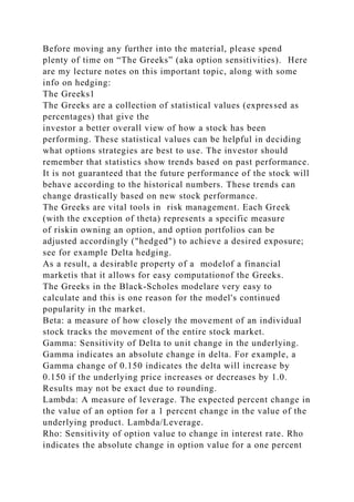 Before moving any further into the material, please spend
plenty of time on “The Greeks” (aka option sensitivities). Here
are my lecture notes on this important topic, along with some
info on hedging:
The Greeks1
The Greeks are a collection of statistical values (expressed as
percentages) that give the
investor a better overall view of how a stock has been
performing. These statistical values can be helpful in deciding
what options strategies are best to use. The investor should
remember that statistics show trends based on past performance.
It is not guaranteed that the future performance of the stock will
behave according to the historical numbers. These trends can
change drastically based on new stock performance.
The Greeks are vital tools in risk management. Each Greek
(with the exception of theta) represents a specific measure
of riskin owning an option, and option portfolios can be
adjusted accordingly ("hedged") to achieve a desired exposure;
see for example Delta hedging.
As a result, a desirable property of a modelof a financial
marketis that it allows for easy computationof the Greeks.
The Greeks in the Black-Scholes modelare very easy to
calculate and this is one reason for the model's continued
popularity in the market.
Beta: a measure of how closely the movement of an individual
stock tracks the movement of the entire stock market.
Gamma: Sensitivity of Delta to unit change in the underlying.
Gamma indicates an absolute change in delta. For example, a
Gamma change of 0.150 indicates the delta will increase by
0.150 if the underlying price increases or decreases by 1.0.
Results may not be exact due to rounding.
Lambda: A measure of leverage. The expected percent change in
the value of an option for a 1 percent change in the value of the
underlying product. Lambda/Leverage.
Rho: Sensitivity of option value to change in interest rate. Rho
indicates the absolute change in option value for a one percent
 