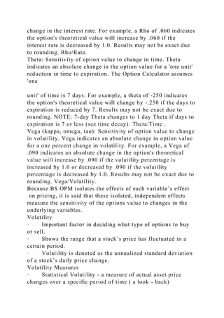 change in the interest rate. For example, a Rho of .060 indicates
the option's theoretical value will increase by .060 if the
interest rate is decreased by 1.0. Results may not be exact due
to rounding. Rho/Rate.
Theta: Sensitivity of option value to change in time. Theta
indicates an absolute change in the option value for a 'one unit'
reduction in time to expiration. The Option Calculator assumes
'one
unit' of time is 7 days. For example, a theta of -250 indicates
the option's theoretical value will change by -.250 if the days to
expiration is reduced by 7. Results may not be exact due to
rounding. NOTE: 7-day Theta changes to 1 day Theta if days to
expiration is 7 or less (see time decay). Theta/Time .
Vega (kappa, omega, tau): Sensitivity of option value to change
in volatility. Vega indicates an absolute change in option value
for a one percent change in volatility. For example, a Vega of
.090 indicates an absolute change in the option's theoretical
value will increase by .090 if the volatility percentage is
increased by 1.0 or decreased by .090 if the volatility
percentage is decreased by 1.0. Results may not be exact due to
rounding. Vega/Volatility.
Because BS OPM isolates the effects of each variable’s effect
on pricing, it is said that these isolated, independent effects
measure the sensitivity of the options value to changes in the
underlying variables.
Volatility
· Important factor in deciding what type of options to buy
or sell.
· Shows the range that a stock’s price has fluctuated in a
certain period.
· Volatility is denoted as the annualized standard deviation
of a stock’s daily price change.
Volatility Measures
· Statistical Volatility - a measure of actual asset price
changes over a specific period of time ( a look - back)
 
