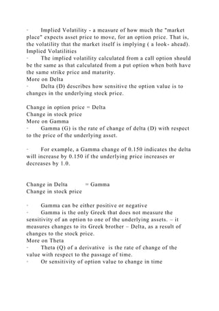 · Implied Volatility - a measure of how much the "market
place" expects asset price to move, for an option price. That is,
the volatility that the market itself is implying ( a look- ahead).
Implied Volatilities
· The implied volatility calculated from a call option should
be the same as that calculated from a put option when both have
the same strike price and maturity.
More on Delta
· Delta (D) describes how sensitive the option value is to
changes in the underlying stock price.
Change in option price = Delta
Change in stock price
More on Gamma
· Gamma (G) is the rate of change of delta (D) with respect
to the price of the underlying asset.
· For example, a Gamma change of 0.150 indicates the delta
will increase by 0.150 if the underlying price increases or
decreases by 1.0.
Change in Delta = Gamma
Change in stock price
· Gamma can be either positive or negative
· Gamma is the only Greek that does not measure the
sensitivity of an option to one of the underlying assets. – it
measures changes to its Greek brother – Delta, as a result of
changes to the stock price.
More on Theta
· Theta (Q) of a derivative is the rate of change of the
value with respect to the passage of time.
· Or sensitivity of option value to change in time
 