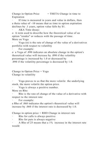 Change in Option Price = THETA Change in time to
Expiration
· If time is measured in years and value in dollars, then
a theta value of –10 means that as time to option expiration
declines by .1 years, option value falls by $1.
· AKA Time decay:
o A term used to describe how the theoretical value of an
option "erodes" or reduces with the passage of time.
More on Vega
· Vega (n) is the rate of change of the value of a derivatives
portfolio with respect to volatility
· For example:
o a Vega of .090 indicates an absolute change in the option's
theoretical value will increase by .090 if the volatility
percentage is increased by 1.0 or decreased by
.090 if the volatility percentage is decreased by 1.0.
Change in Option Price = Vega
Change in volatility
· Vega proves to us that the more volatile the underlying
stock, the more volatile the option price.
· Vega is always a positive number.
More on Rho:
· Rho is the rate of change of the value of a derivative with
respect to the interest rate
· For example:
a Rho of .060 indicates the option's theoretical value will
increase by .060 if the interest rate is decreased by 1.0.
Change in option price = RHO Change in interest rate
· Rho for calls is always positive
· Rho for puts is always negative
· A Rho of 25 means that a 1% increase in the interest rate
would:
 