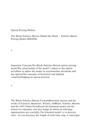 Option Pricing Models:
The Black-Scholes-Merton Model aka Black – Scholes Option
Pricing Model (BSOPM)
*
Important ConceptsThe Black-Scholes-Merton option pricing
modelThe relationship of the model’s inputs to the option
priceHow to adjust the model to accommodate dividends and
put optionsThe concepts of historical and implied
volatilityHedging an option position
*
The Black-Scholes-Merton FormulaBrownian motion and the
works of Einstein, Bachelier, Wiener, ItôBlack, Scholes, Merton
and the 1997 Nobel PrizeRecall the binomial model and the
notion of a dynamic risk-free hedge in which no arbitrage
opportunities are available.The binomial model is in discrete
time. As you decrease the length of each time step, it converges
 