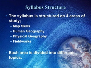 Syllabus StructureThe syllabus is structured on 4 areas of study;Map SkillsHuman GeographyPhysical GeographyFieldworksEach area is divided into different topics.
