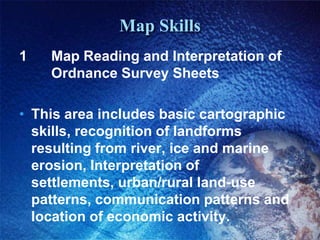 Map Skills1 		Map Reading and Interpretation of 	Ordnance Survey SheetsThis area includes basic cartographic skills, recognition of landforms resulting from river, ice and marine erosion, Interpretation of settlements, urban/rural land-use patterns, communication patterns and location of economic activity.