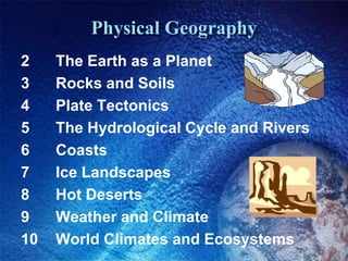 Physical Geography2		The Earth as a Planet3 		Rocks and Soils4 		Plate Tectonics5 		The Hydrological Cycle and Rivers6 		Coasts7 		Ice Landscapes8 		Hot Deserts9 		Weather and Climate10 	World Climates and Ecosystems