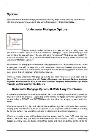 Options
http://refinanceunderwatermortgagehelp.com is the only program that can help homeowners
with an underwater mortgage build Equity into their property. Check it out today.



                      Underwater Mortgage Options




                   Has the housing market crashed in your area and left you owing more than
your house is worth? Now you have an Underwater Mortgage (Upside down Mortgage) and
your thinking. Do you walk away? Do you let it go to Foreclosure? What about your credit? Try
to sell the property? Short Sale? Any Government Programs? and many others. What are my
Underwater Mortgage Options?

We will cover the most popular Underwater Mortgage Options available for homeowners. There
are programs that will: damage your credit, homeowner pays out-of-pocket expenses, forces
homeowner to move out, refinance the property but you still will owe more than its value, and
many others that will negatively affect the homeowner,

There are many Underwater Mortgage Options to pick from; however, you will soon find out
there is ONLY one real option that will: Reduce Mortgage Loan Amount, Reduce Mortgage
Payment, Reduce Interest Rate, Build Equity into the Property, Homeowner Stays in the
Property, and Increase their Credit Score.

      Underwater Mortgage Options #1-Walk Away-Foreclosure
A homeowner may consider walking away from the house, thinking there is no way to ever get
any equity out of the property. Depending on the monthly mortgage payments a person might
be able to buy a BIGGER and BETTER house for the price they are paying each and every
month.

Walking away and letting the bank take the house will damage the credit score (late payments
leading up to Foreclosure); however, if a person is able to get the 2nd house PRIOR to letting
the 1st one default, they would have a better credit score to obtain the 2nd property.

When the property is sold at Foreclosure and the amount sold for does NOT cover the loan
amount, the bank may go after the homeowner for the difference called a Deficiency
Judgement. Many times the banks will cut their losses and move on, but few banks will do it if




                                                                                         1/4
 