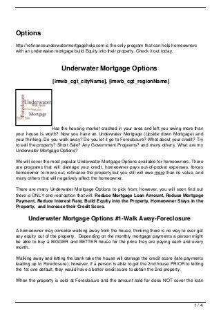 Options
http://refinanceunderwatermortgagehelp.com is the only program that can help homeowners
with an underwater mortgage build Equity into their property. Check it out today.



                      Underwater Mortgage Options
                  [imwb_cgt_cityName], [imwb_cgt_regionName]




                   Has the housing market crashed in your area and left you owing more than
your house is worth? Now you have an Underwater Mortgage (Upside down Mortgage) and
your thinking. Do you walk away? Do you let it go to Foreclosure? What about your credit? Try
to sell the property? Short Sale? Any Government Programs? and many others. What are my
Underwater Mortgage Options?

We will cover the most popular Underwater Mortgage Options available for homeowners. There
are programs that will: damage your credit, homeowner pays out-of-pocket expenses, forces
homeowner to move out, refinance the property but you still will owe more than its value, and
many others that will negatively affect the homeowner,

There are many Underwater Mortgage Options to pick from; however, you will soon find out
there is ONLY one real option that will: Reduce Mortgage Loan Amount, Reduce Mortgage
Payment, Reduce Interest Rate, Build Equity into the Property, Homeowner Stays in the
Property, and Increase their Credit Score.

      Underwater Mortgage Options #1-Walk Away-Foreclosure
A homeowner may consider walking away from the house, thinking there is no way to ever get
any equity out of the property. Depending on the monthly mortgage payments a person might
be able to buy a BIGGER and BETTER house for the price they are paying each and every
month.

Walking away and letting the bank take the house will damage the credit score (late payments
leading up to Foreclosure); however, if a person is able to get the 2nd house PRIOR to letting
the 1st one default, they would have a better credit score to obtain the 2nd property.

When the property is sold at Foreclosure and the amount sold for does NOT cover the loan




                                                                                         1/4
 