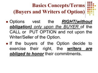  Options vest the RIGHT(without
obligation) only upon the BUYER of the
CALL or PUT OPTION and not upon the
Writer/Seller of the Option.
 If the buyers of the Option decide to
exercise their right, the writers are
obliged to honor their commitments.
Basics Concepts/Terms
(Buyers and Writers of Option)
 
