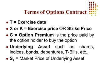 Terms of Options Contract
 T = Exercise date
 X or K = Exercise price OR Strike Price
 C = Option Premium is the price paid by
the option holder to buy the option
 Underlying Asset such as shares,
indices, bonds, debentures, T-Bills, etc.,
 ST = Market Price of Underlying Asset
 