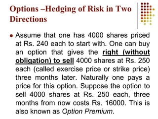  Assume that one has 4000 shares priced
at Rs. 240 each to start with. One can buy
an option that gives the right (without
obligation) to sell 4000 shares at Rs. 250
each (called exercise price or strike price)
three months later. Naturally one pays a
price for this option. Suppose the option to
sell 4000 shares at Rs. 250 each, three
months from now costs Rs. 16000. This is
also known as Option Premium.
Options –Hedging of Risk in Two
Directions
 