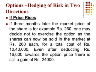  If Price Rises
 If three months later the market price of
the share is for example Rs. 260, one may
decide not to exercise the option as the
shares can now be sold in the market at
Rs. 260 each, for a total cost of Rs.
10,40,000. Even after deducting Rs.
16,000 towards the option price there is
still a gain of Rs. 24000.
Options –Hedging of Risk in Two
Directions
 