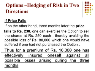 If Price Falls
If on the other hand, three months later the price
falls to Rs. 230, one can exercise the Option to sell
the shares at Rs. 250 each , thereby avoiding the
possible loss of Rs. 80,000 which one would have
suffered if one had not purchased the Option .
Thus for a premium of Rs. 16,000 one has
effectively insured oneself against all
possible losses arising during the three
months
Options –Hedging of Risk in Two
Directions
 