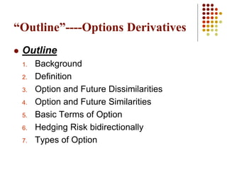  Outline
1. Background
2. Definition
3. Option and Future Dissimilarities
4. Option and Future Similarities
5. Basic Terms of Option
6. Hedging Risk bidirectionally
7. Types of Option
“Outline”----Options Derivatives
 