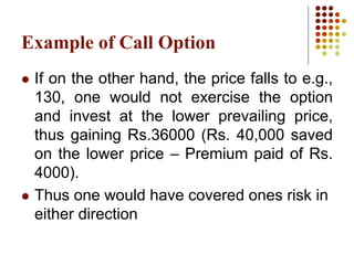  If on the other hand, the price falls to e.g.,
130, one would not exercise the option
and invest at the lower prevailing price,
thus gaining Rs.36000 (Rs. 40,000 saved
on the lower price – Premium paid of Rs.
4000).
 Thus one would have covered ones risk in
either direction
Example of Call Option
 