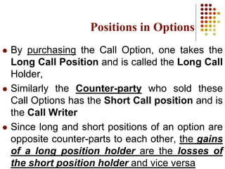 By purchasing the Call Option, one takes the
Long Call Position and is called the Long Call
Holder,
 Similarly the Counter-party who sold these
Call Options has the Short Call position and is
the Call Writer
 Since long and short positions of an option are
opposite counter-parts to each other, the gains
of a long position holder are the losses of
the short position holder and vice versa
Positions in Options
 