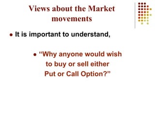 Views about the Market
movements
 It is important to understand,
 “Why anyone would wish
to buy or sell either
Put or Call Option?”
 