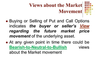  Buying or Selling of Put and Call Options
indicates the buyer or seller’s View
regarding the future market price
movement of the underlying asset.
 At any given point in time there could be
Bearish-to-Neutral-to-Bullish views
about the Market movement
Views about the Market
Movement
 