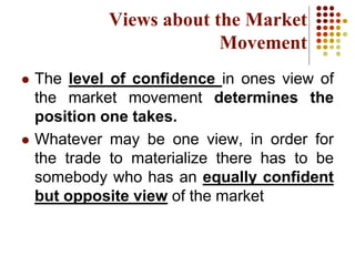  The level of confidence in ones view of
the market movement determines the
position one takes.
 Whatever may be one view, in order for
the trade to materialize there has to be
somebody who has an equally confident
but opposite view of the market
Views about the Market
Movement
 