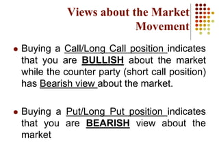  Buying a Call/Long Call position indicates
that you are BULLISH about the market
while the counter party (short call position)
has Bearish view about the market.
 Buying a Put/Long Put position indicates
that you are BEARISH view about the
market
Views about the Market
Movement
 