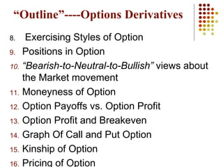 8. Exercising Styles of Option
9. Positions in Option
10. “Bearish-to-Neutral-to-Bullish” views about
the Market movement
11. Moneyness of Option
12. Option Payoffs vs. Option Profit
13. Option Profit and Breakeven
14. Graph Of Call and Put Option
15. Kinship of Option
16. Pricing of Option
“Outline”----Options Derivatives
 